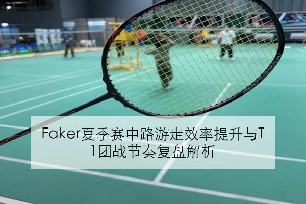Faker夏季赛中路游走效率提升与T1团战节奏复盘解析