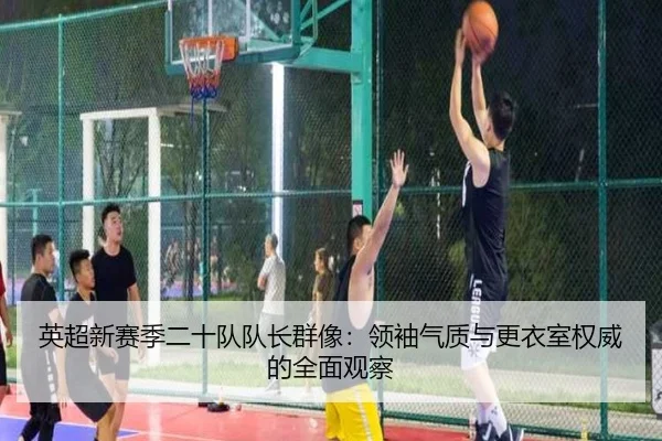英超新赛季二十队队长群像：领袖气质与更衣室权威的全面观察