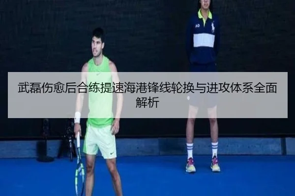 武磊伤愈后合练提速海港锋线轮换与进攻体系全面解析